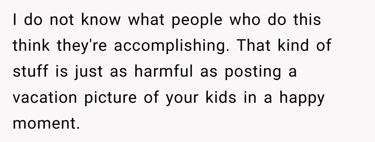 I do not know what people who do this think they're accomplishing. That kind of stuff is just as harmful as posting a vacation picture of your kids in a...
