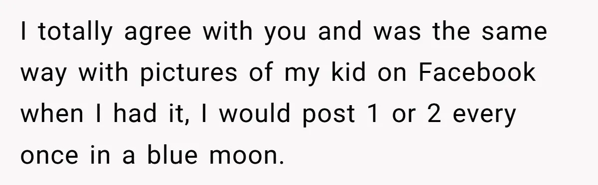 I totally agree with you and was the same way with pictures of my kid on Facebook when I had it, I would post 1 or 2 every once in...