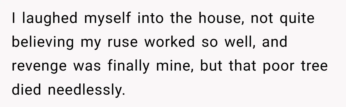 I laughed myself into the house, not quite believing my ruse worked so well, and revenge was finally mine, but that poor tree died needlessly.