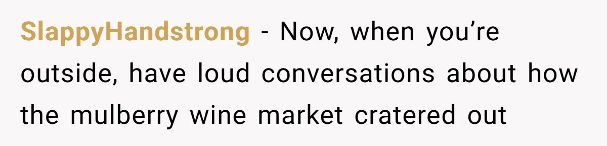 SlappyHandstrong − Now, when you’re outside, have loud conversations about how the mulberry wine market cratered out