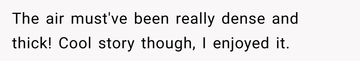 The air must've been really dense and thick! Cool story though, I enjoyed it.