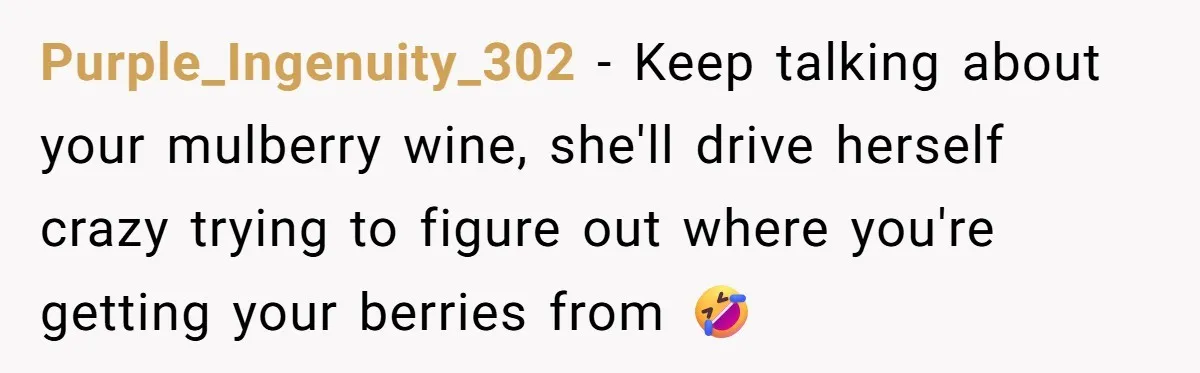 Purple_Ingenuity_302 − Keep talking about your mulberry wine, she'll drive herself crazy trying to figure out where you're getting your berries from 🤣