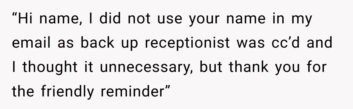 “Hi name, I did not use your name in my email as back up receptionist was cc’d and I thought it unnecessary, but thank you for the friendly reminder”