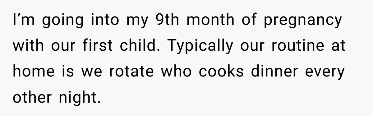 I’m going into my 9th month of pregnancy with our first child. Typically our routine at home is we rotate who cooks dinner every other night.