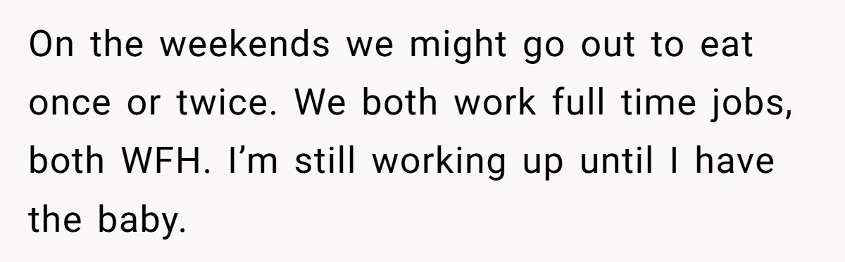 On the weekends we might go out to eat once or twice. We both work full time jobs, both WFH. I’m still working up until I have the baby.