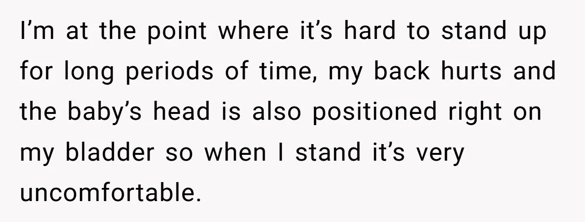 I’m at the point where it’s hard to stand up for long periods of time, my back hurts and the baby’s head is also positioned right on my bladder so...