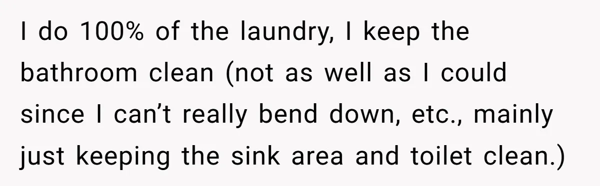 I do 100% of the laundry, I keep the bathroom clean (not as well as I could since I can’t really bend down, etc., mainly just keeping the sink area...