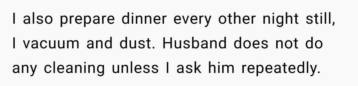 I also prepare dinner every other night still, I vacuum and dust. Husband does not do any cleaning unless I ask him repeatedly.