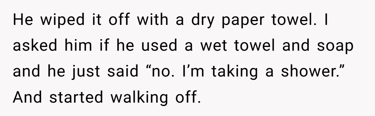 He wiped it off with a dry paper towel. I asked him if he used a wet towel and soap and he just said “no. I’m taking a shower.” And...