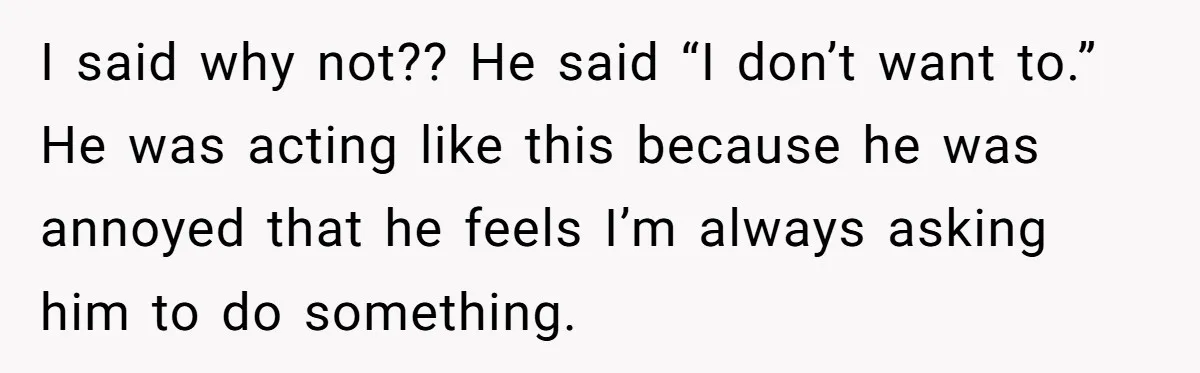 I said why not?? He said “I don’t want to.” He was acting like this because he was annoyed that he feels I’m always asking him to do something.