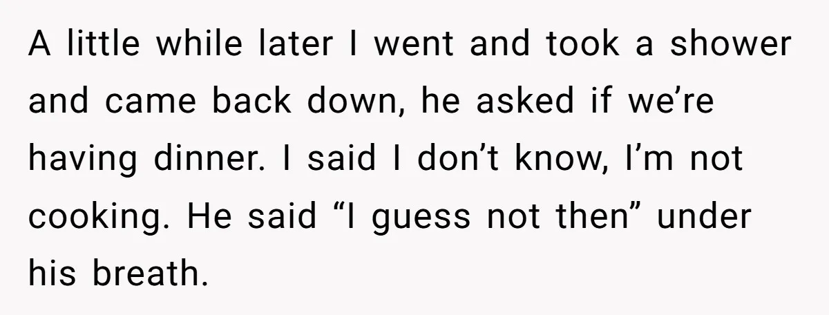 A little while later I went and took a shower and came back down, he asked if we’re having dinner. I said I don’t know, I’m not cooking. He said...