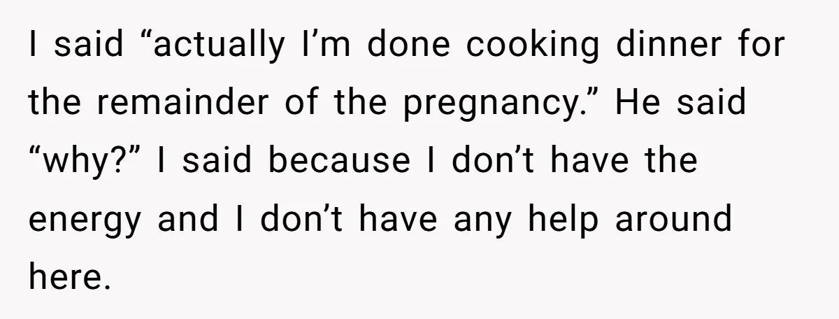I said “actually I’m done cooking dinner for the remainder of the pregnancy.” He said “why?” I said because I don’t have the energy and I don’t have any help...