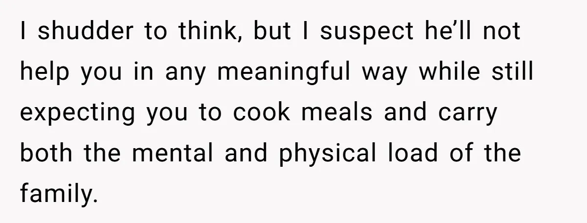 I shudder to think, but I suspect he’ll not help you in any meaningful way while still expecting you to cook meals and carry both the mental and physical load...