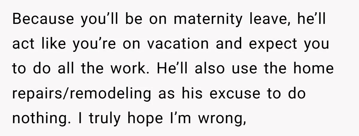 Because you’ll be on maternity leave, he’ll act like you’re on vacation and expect you to do all the work. He’ll also use the home repairs/remodeling as his excuse to...