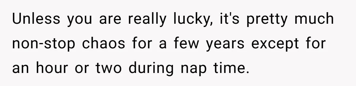 Unless you are really lucky, it's pretty much non-stop chaos for a few years except for an hour or two during nap time.