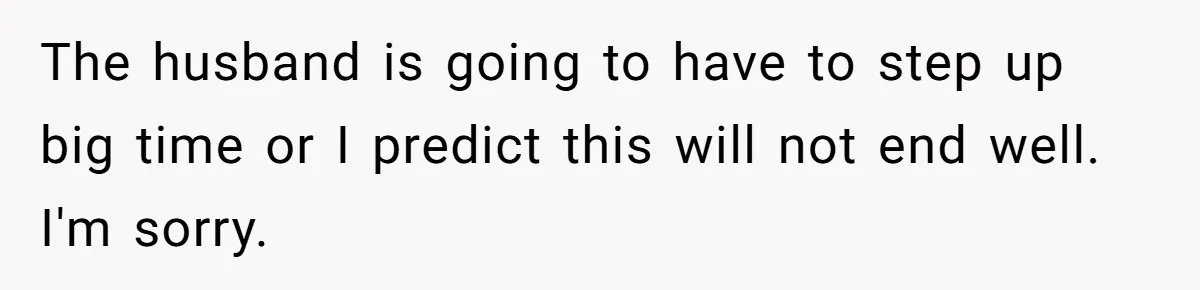 The husband is going to have to step up big time or I predict this will not end well. I'm sorry.