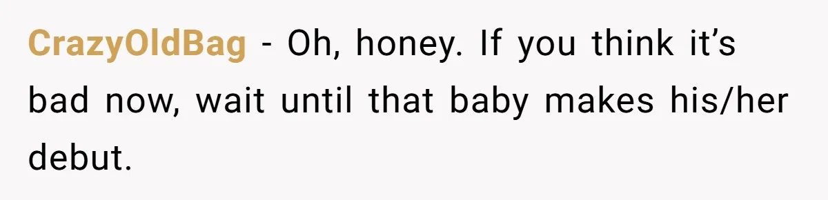 CrazyOldBag − Oh, honey. If you think it’s bad now, wait until that baby makes his/her debut.