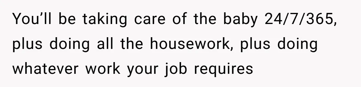 You’ll be taking care of the baby 24/7/365, plus doing all the housework, plus doing whatever work your job requires