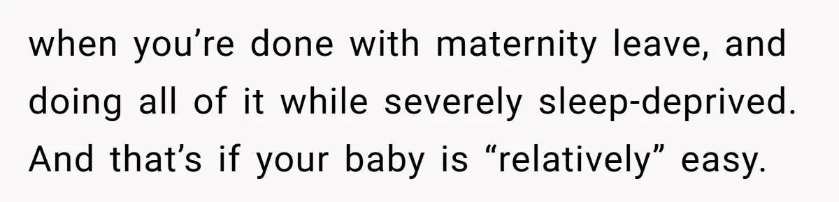 when you’re done with maternity leave, and doing all of it while severely sleep-deprived. And that’s if your baby is “relatively” easy.