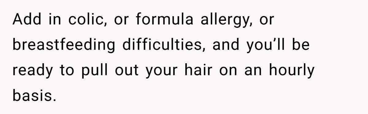 Add in colic, or formula allergy, or breastfeeding difficulties, and you’ll be ready to pull out your hair on an hourly basis.