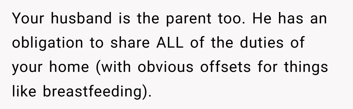 Your husband is the parent too. He has an obligation to share ALL of the duties of your home (with obvious offsets for things like breastfeeding).