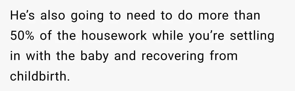 He’s also going to need to do more than 50% of the housework while you’re settling in with the baby and recovering from childbirth.