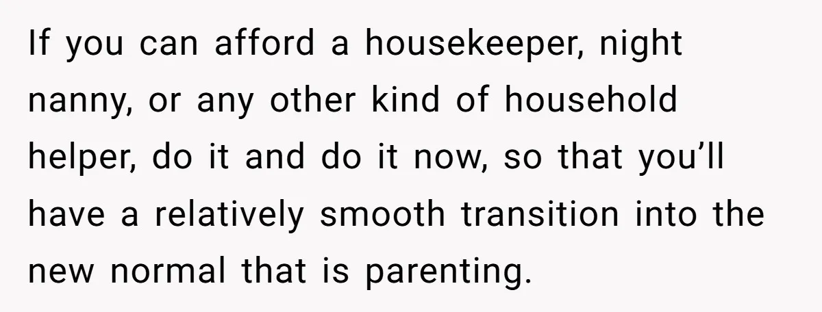 If you can afford a housekeeper, night nanny, or any other kind of household helper, do it and do it now, so that you’ll have a relatively smooth transition into...