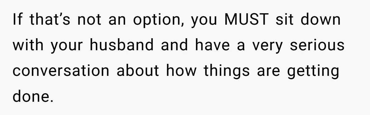 If that’s not an option, you MUST sit down with your husband and have a very serious conversation about how things are getting done.