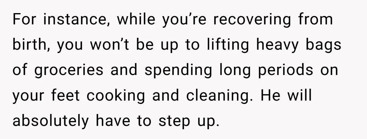 For instance, while you’re recovering from birth, you won’t be up to lifting heavy bags of groceries and spending long periods on your feet cooking and cleaning. He will absolutely...