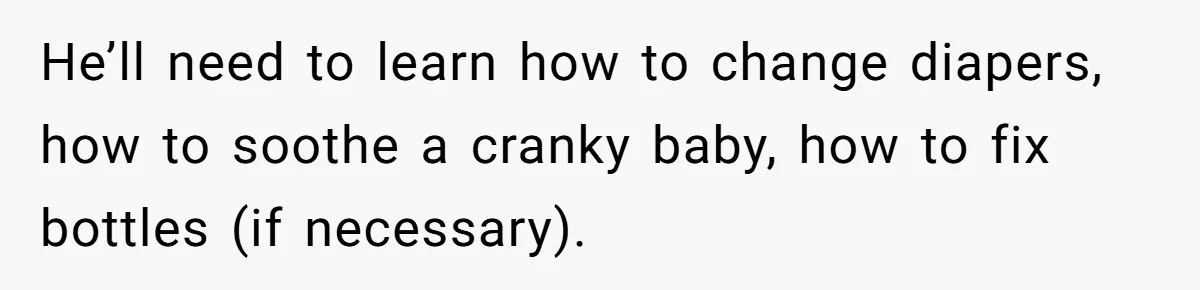 He’ll need to learn how to change diapers, how to soothe a cranky baby, how to fix bottles (if necessary).