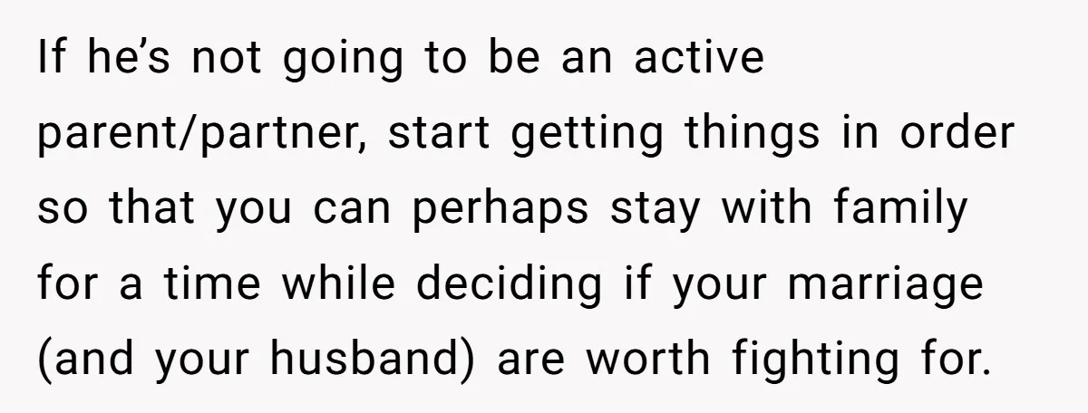If he’s not going to be an active parent/partner, start getting things in order so that you can perhaps stay with family for a time while deciding if your marriage...