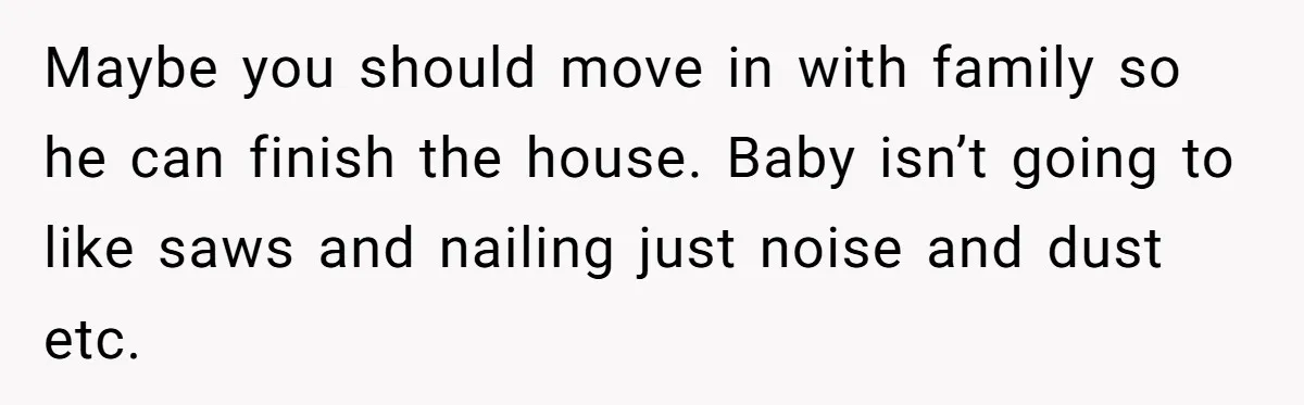 Maybe you should move in with family so he can finish the house. Baby isn’t going to like saws and nailing just noise and dust etc.