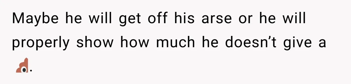 Maybe he will get off his arse or he will properly show how much he doesn’t give a 💩.