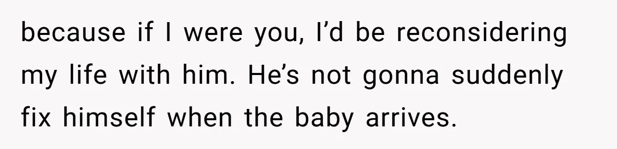 because if I were you, I’d be reconsidering my life with him. He’s not gonna suddenly fix himself when the baby arrives.