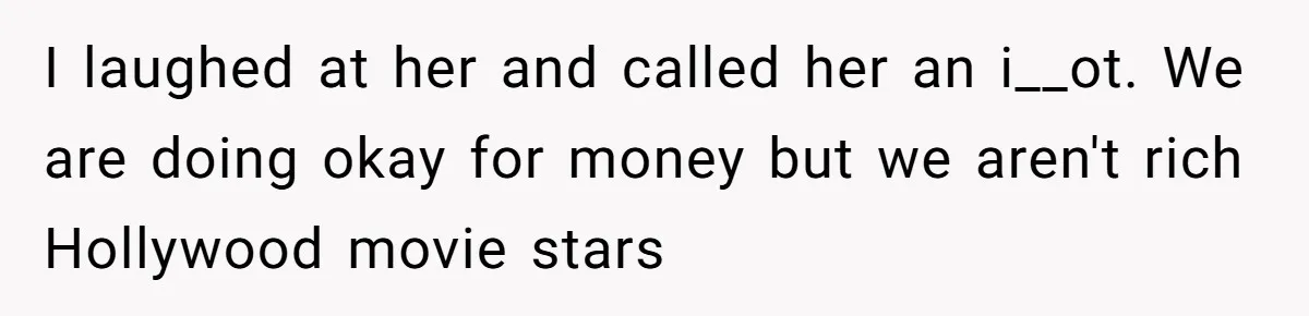 I laughed at her and called her an i__ot. We are doing okay for money but we aren't rich Hollywood movie stars