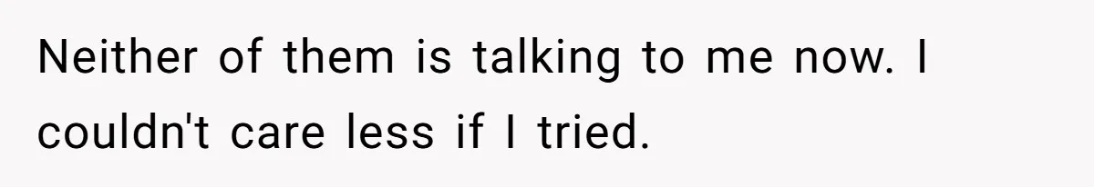 Neither of them is talking to me now. I couldn't care less if I tried.