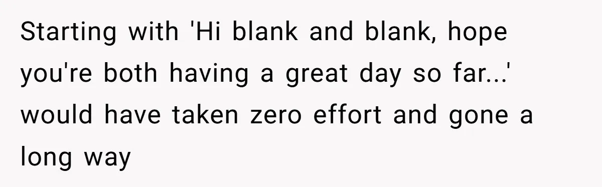 Starting with 'Hi blank and blank, hope you're both having a great day so far...' would have taken zero effort and gone a long way