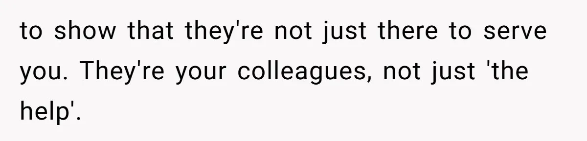 to show that they're not just there to serve you. They're your colleagues, not just 'the help'.