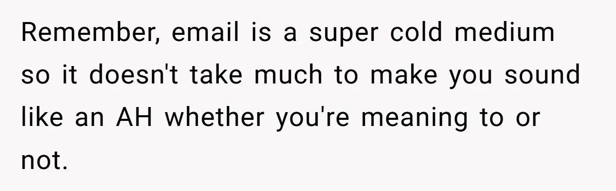 Remember, email is a super cold medium so it doesn't take much to make you sound like an AH whether you're meaning to or not.