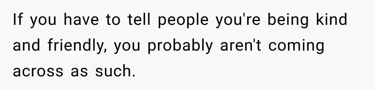 If you have to tell people you're being kind and friendly, you probably aren't coming across as such.