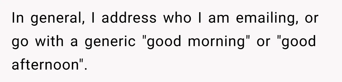 In general, I address who I am emailing, or go with a generic "good morning" or "good afternoon".
