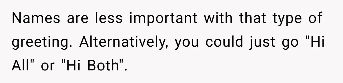 Names are less important with that type of greeting. Alternatively, you could just go "Hi All" or "Hi Both".