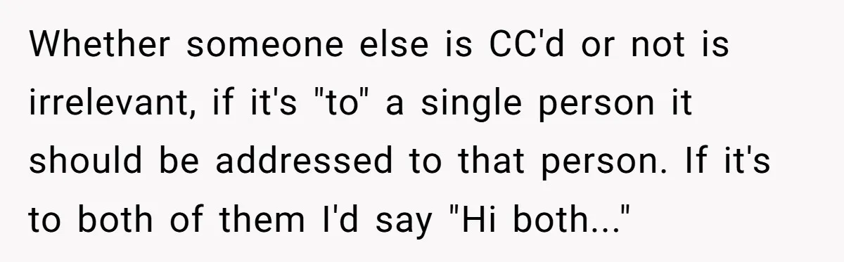 Whether someone else is CC'd or not is irrelevant, if it's "to" a single person it should be addressed to that person. If it's to both of them I'd say...