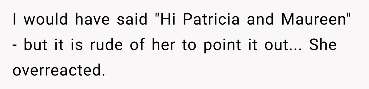 I would have said "Hi Patricia and Maureen" - but it is rude of her to point it out... She overreacted.