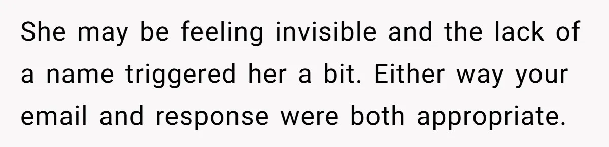 She may be feeling invisible and the lack of a name triggered her a bit. Either way your email and response were both appropriate.