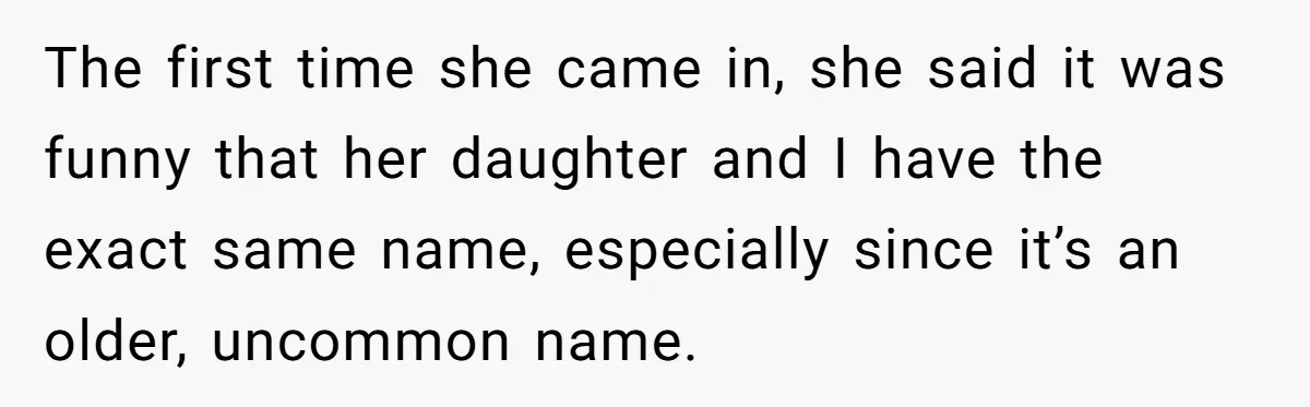 The first time she came in, she said it was funny that her daughter and I have the exact same name, especially since it’s an older, uncommon name.