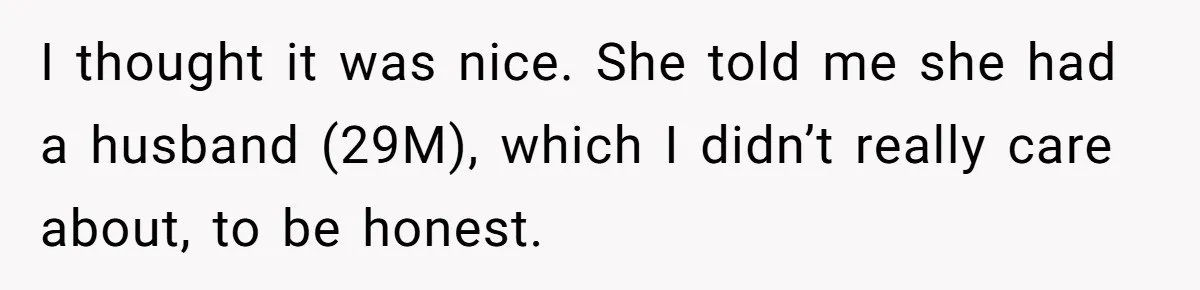 I thought it was nice. She told me she had a husband (29M), which I didn’t really care about, to be honest.