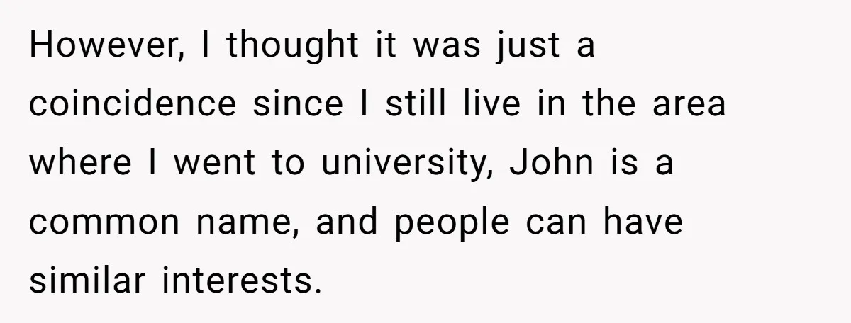 However, I thought it was just a coincidence since I still live in the area where I went to university, John is a common name, and people can have similar...