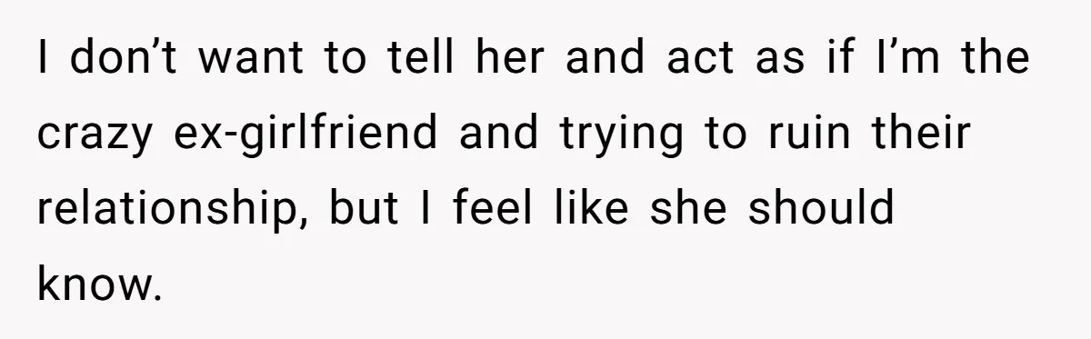 I don’t want to tell her and act as if I’m the crazy ex-girlfriend and trying to ruin their relationship, but I feel like she should know.