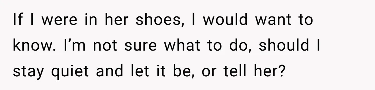 If I were in her shoes, I would want to know. I’m not sure what to do, should I stay quiet and let it be, or tell her?